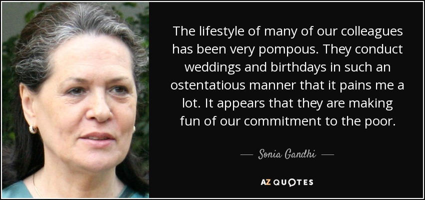 The lifestyle of many of our colleagues has been very pompous. They conduct weddings and birthdays in such an ostentatious manner that it pains me a lot. It appears that they are making fun of our commitment to the poor. - Sonia Gandhi