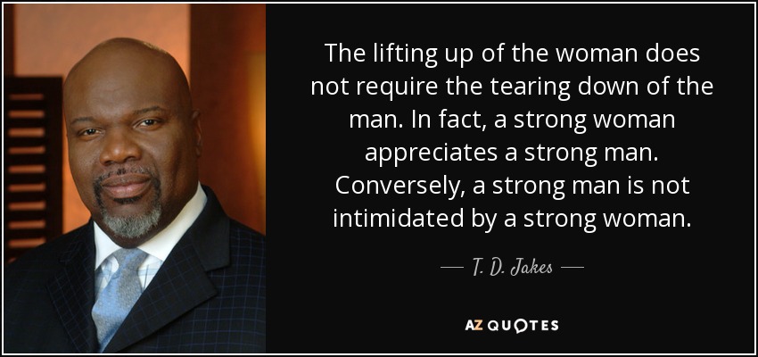 The lifting up of the woman does not require the tearing down of the man. In fact, a strong woman appreciates a strong man. Conversely, a strong man is not intimidated by a strong woman. - T. D. Jakes