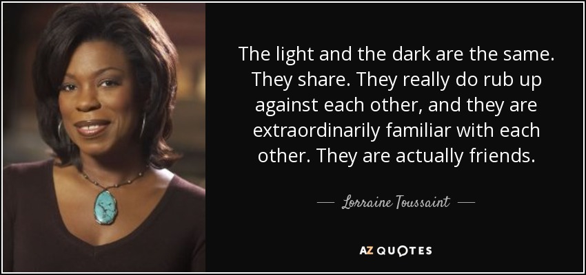 The light and the dark are the same. They share. They really do rub up against each other, and they are extraordinarily familiar with each other. They are actually friends. - Lorraine Toussaint