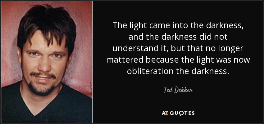 The light came into the darkness, and the darkness did not understand it, but that no longer mattered because the light was now obliteration the darkness. - Ted Dekker