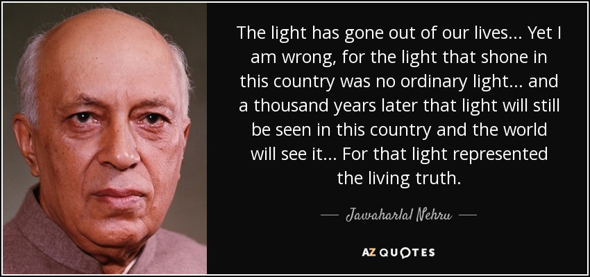 The light has gone out of our lives... Yet I am wrong, for the light that shone in this country was no ordinary light... and a thousand years later that light will still be seen in this country and the world will see it... For that light represented the living truth. - Jawaharlal Nehru