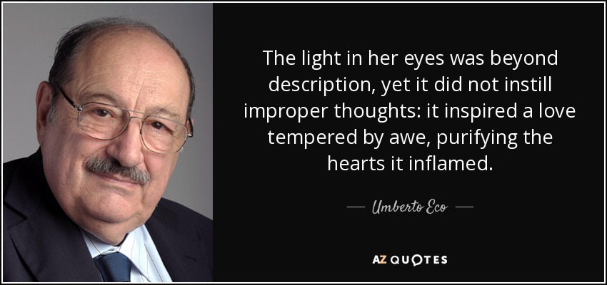 The light in her eyes was beyond description, yet it did not instill improper thoughts: it inspired a love tempered by awe, purifying the hearts it inflamed. - Umberto Eco