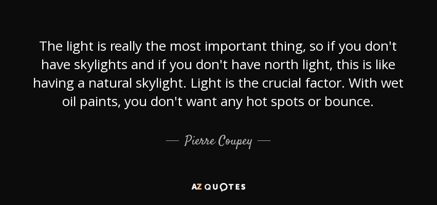 The light is really the most important thing, so if you don't have skylights and if you don't have north light, this is like having a natural skylight. Light is the crucial factor. With wet oil paints, you don't want any hot spots or bounce. - Pierre Coupey