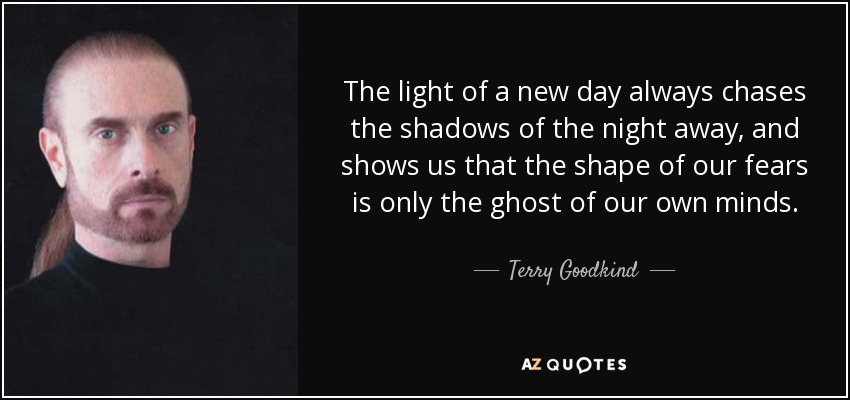 The light of a new day always chases the shadows of the night away, and shows us that the shape of our fears is only the ghost of our own minds. - Terry Goodkind