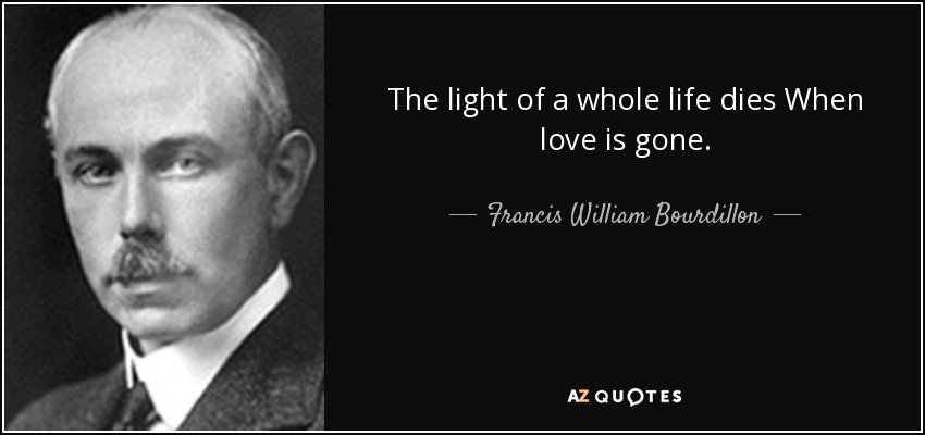 The light of a whole life dies When love is gone. - Francis William Bourdillon