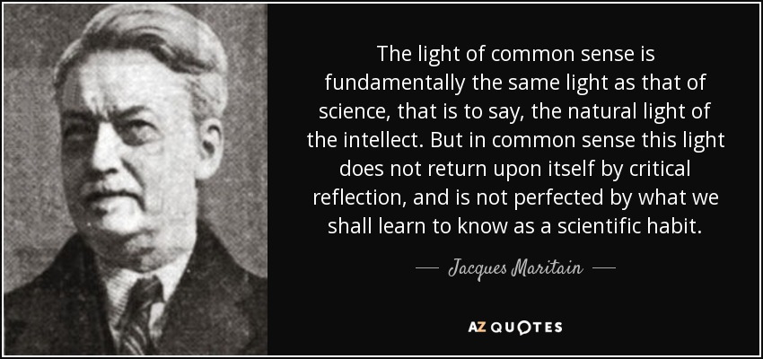The light of common sense is fundamentally the same light as that of science, that is to say, the natural light of the intellect. But in common sense this light does not return upon itself by critical reflection, and is not perfected by what we shall learn to know as a scientific habit. - Jacques Maritain
