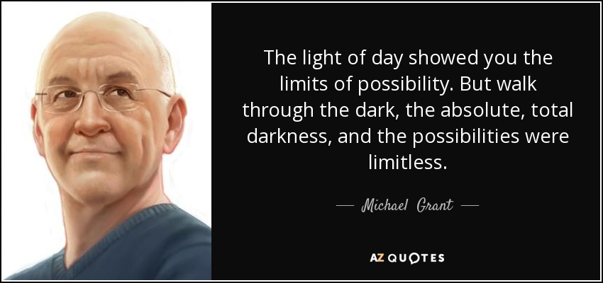 The light of day showed you the limits of possibility. But walk through the dark, the absolute, total darkness, and the possibilities were limitless. - Michael  Grant