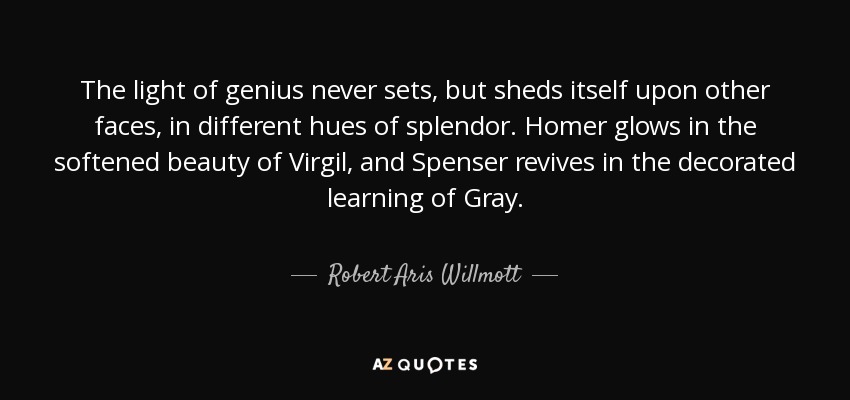 The light of genius never sets, but sheds itself upon other faces, in different hues of splendor. Homer glows in the softened beauty of Virgil, and Spenser revives in the decorated learning of Gray. - Robert Aris Willmott
