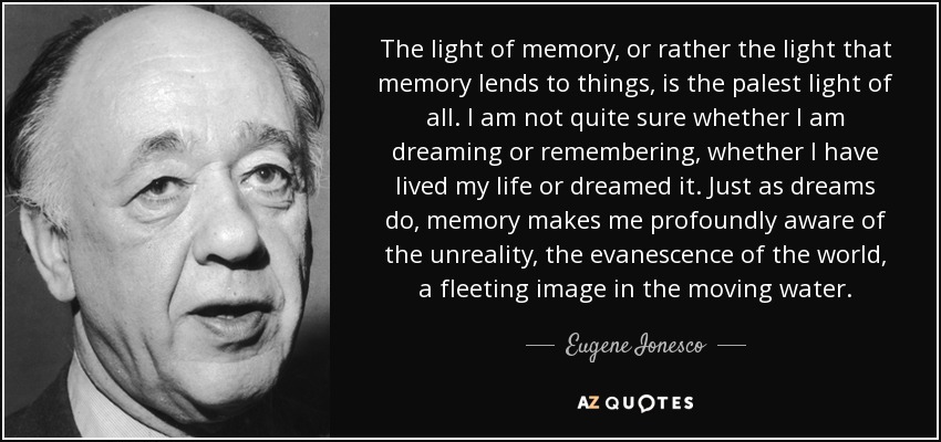 The light of memory, or rather the light that memory lends to things, is the palest light of all. I am not quite sure whether I am dreaming or remembering, whether I have lived my life or dreamed it. Just as dreams do, memory makes me profoundly aware of the unreality, the evanescence of the world, a fleeting image in the moving water. - Eugene Ionesco