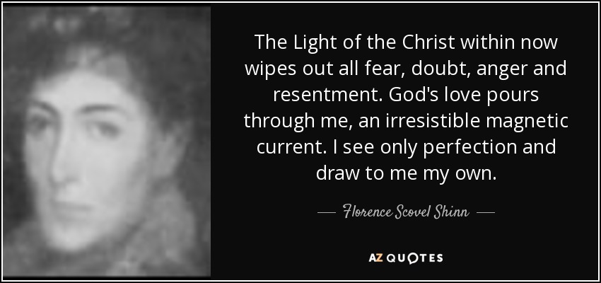 The Light of the Christ within now wipes out all fear, doubt, anger and resentment. God's love pours through me, an irresistible magnetic current. I see only perfection and draw to me my own. - Florence Scovel Shinn