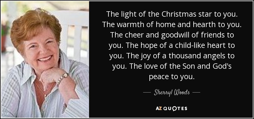 The light of the Christmas star to you. The warmth of home and hearth to you. The cheer and goodwill of friends to you. The hope of a child-like heart to you. The joy of a thousand angels to you. The love of the Son and God's peace to you. - Sherryl Woods