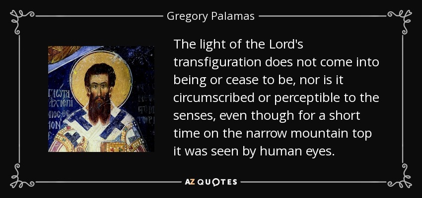 The light of the Lord's transfiguration does not come into being or cease to be, nor is it circumscribed or perceptible to the senses, even though for a short time on the narrow mountain top it was seen by human eyes. - Gregory Palamas