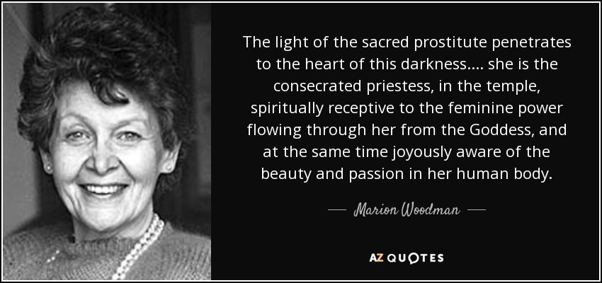The light of the sacred prostitute penetrates to the heart of this darkness. . . . she is the consecrated priestess, in the temple, spiritually receptive to the feminine power flowing through her from the Goddess, and at the same time joyously aware of the beauty and passion in her human body. - Marion Woodman