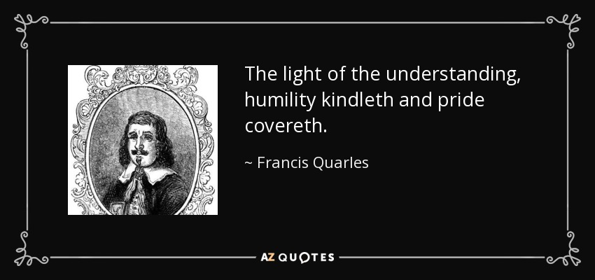 The light of the understanding, humility kindleth and pride covereth. - Francis Quarles