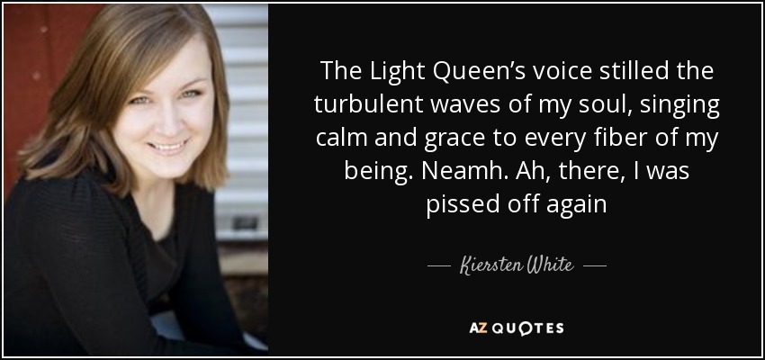 The Light Queen’s voice stilled the turbulent waves of my soul, singing calm and grace to every fiber of my being. Neamh. Ah, there, I was pissed off again - Kiersten White