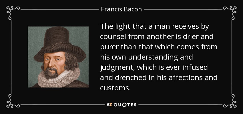 The light that a man receives by counsel from another is drier and purer than that which comes from his own understanding and judgment, which is ever infused and drenched in his affections and customs. - Francis Bacon