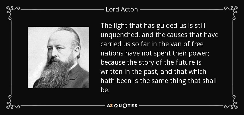 The light that has guided us is still unquenched, and the causes that have carried us so far in the van of free nations have not spent their power; because the story of the future is written in the past, and that which hath been is the same thing that shall be. - Lord Acton