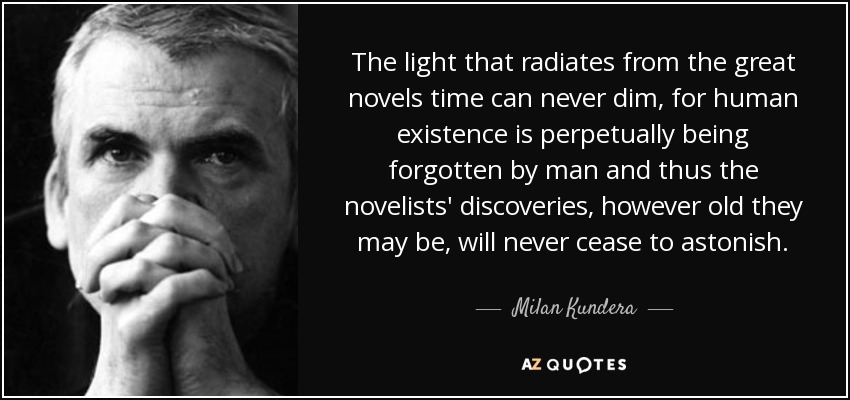 The light that radiates from the great novels time can never dim, for human existence is perpetually being forgotten by man and thus the novelists' discoveries, however old they may be, will never cease to astonish. - Milan Kundera