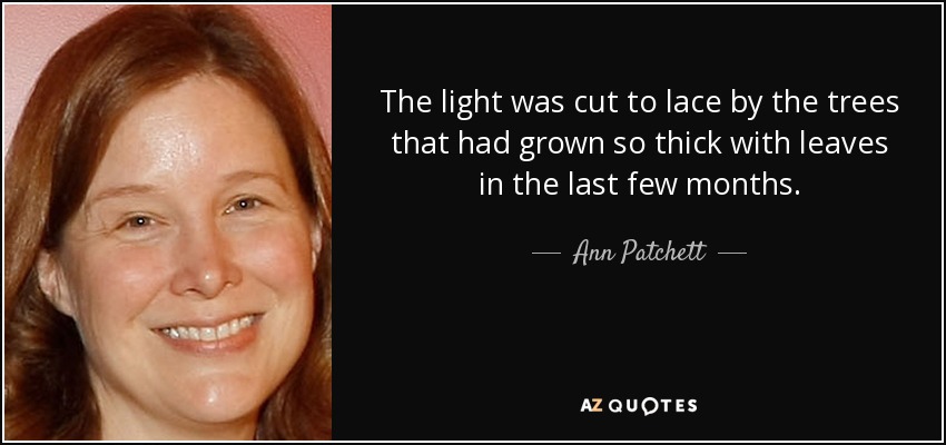 The light was cut to lace by the trees that had grown so thick with leaves in the last few months. - Ann Patchett