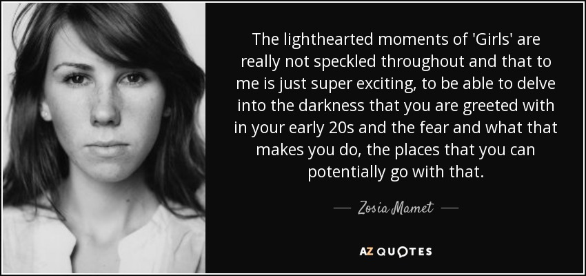 The lighthearted moments of 'Girls' are really not speckled throughout and that to me is just super exciting, to be able to delve into the darkness that you are greeted with in your early 20s and the fear and what that makes you do, the places that you can potentially go with that. - Zosia Mamet