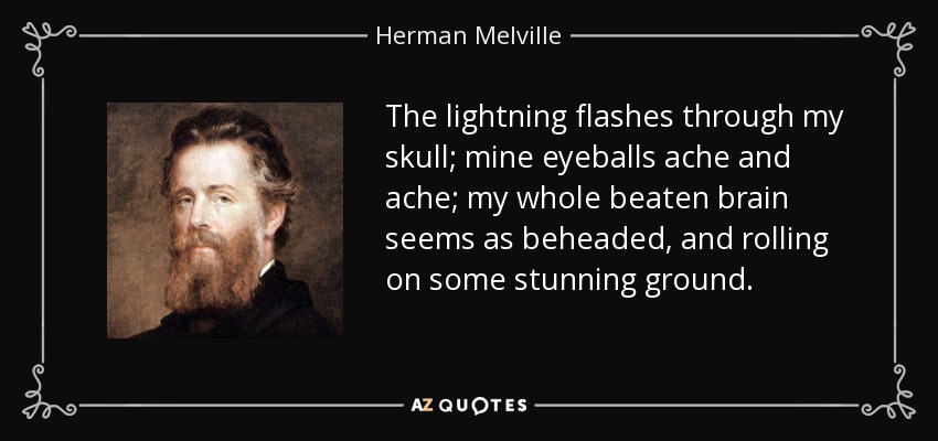 The lightning flashes through my skull; mine eyeballs ache and ache; my whole beaten brain seems as beheaded, and rolling on some stunning ground. - Herman Melville