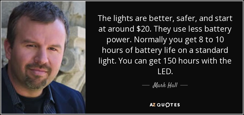 The lights are better, safer, and start at around $20. They use less battery power. Normally you get 8 to 10 hours of battery life on a standard light. You can get 150 hours with the LED. - Mark Hall