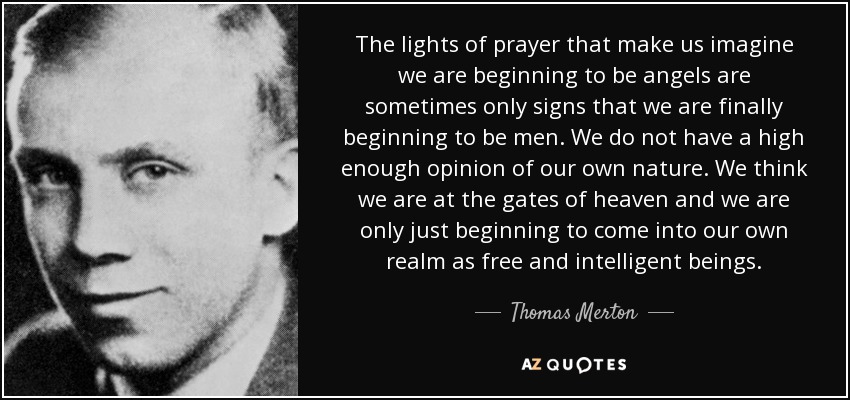 The lights of prayer that make us imagine we are beginning to be angels are sometimes only signs that we are finally beginning to be men. We do not have a high enough opinion of our own nature. We think we are at the gates of heaven and we are only just beginning to come into our own realm as free and intelligent beings. - Thomas Merton