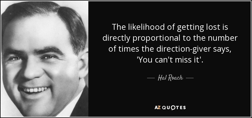 The likelihood of getting lost is directly proportional to the number of times the direction-giver says, 'You can't miss it'. - Hal Roach