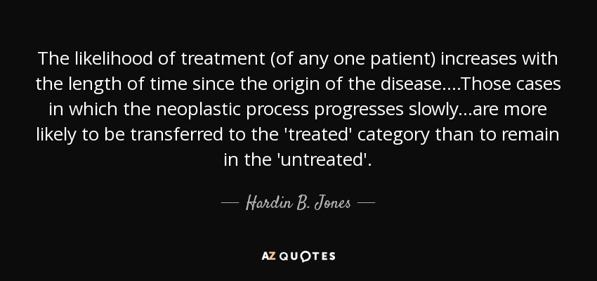 The likelihood of treatment (of any one patient) increases with the length of time since the origin of the disease. ...Those cases in which the neoplastic process progresses slowly...are more likely to be transferred to the 'treated' category than to remain in the 'untreated'. - Hardin B. Jones
