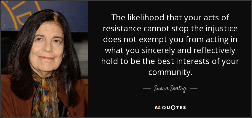 The likelihood that your acts of resistance cannot stop the injustice does not exempt you from acting in what you sincerely and reflectively hold to be the best interests of your community. - Susan Sontag