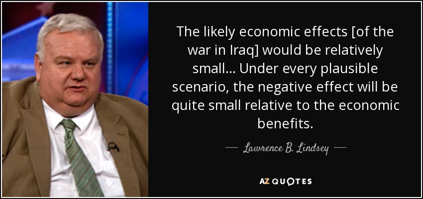 The likely economic effects [of the war in Iraq] would be relatively small... Under every plausible scenario, the negative effect will be quite small relative to the economic benefits. - Lawrence B. Lindsey