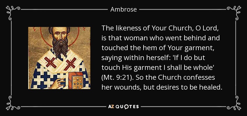 The likeness of Your Church, O Lord, is that woman who went behind and touched the hem of Your garment, saying within herself: 'If I do but touch His garment I shall be whole' (Mt. 9:21). So the Church confesses her wounds, but desires to be healed. - Ambrose