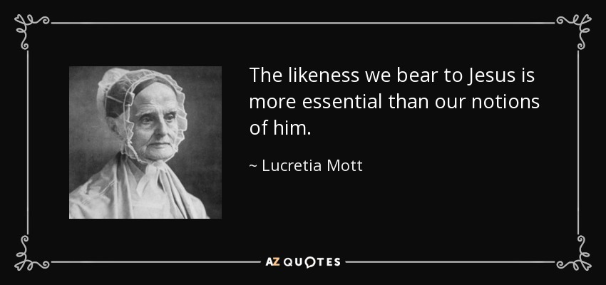 The likeness we bear to Jesus is more essential than our notions of him. - Lucretia Mott
