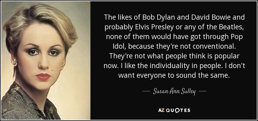 The likes of Bob Dylan and David Bowie and probably Elvis Presley or any of the Beatles, none of them would have got through Pop Idol, because they're not conventional. They're not what people think is popular now. I like the individuality in people. I don't want everyone to sound the same. - Susan Ann Sulley