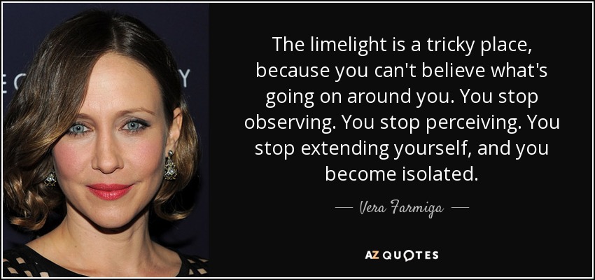 The limelight is a tricky place, because you can't believe what's going on around you. You stop observing. You stop perceiving. You stop extending yourself, and you become isolated. - Vera Farmiga