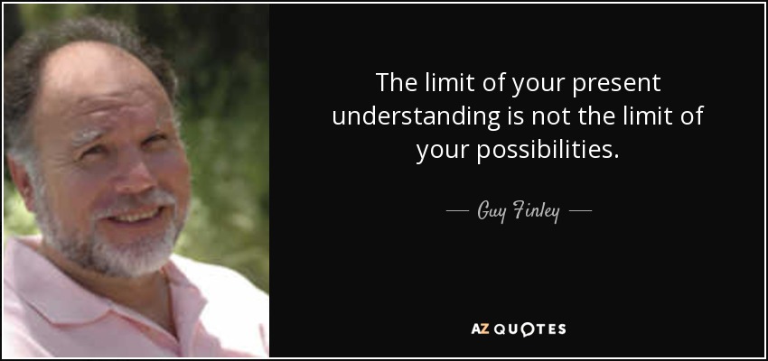 The limit of your present understanding is not the limit of your possibilities. - Guy Finley