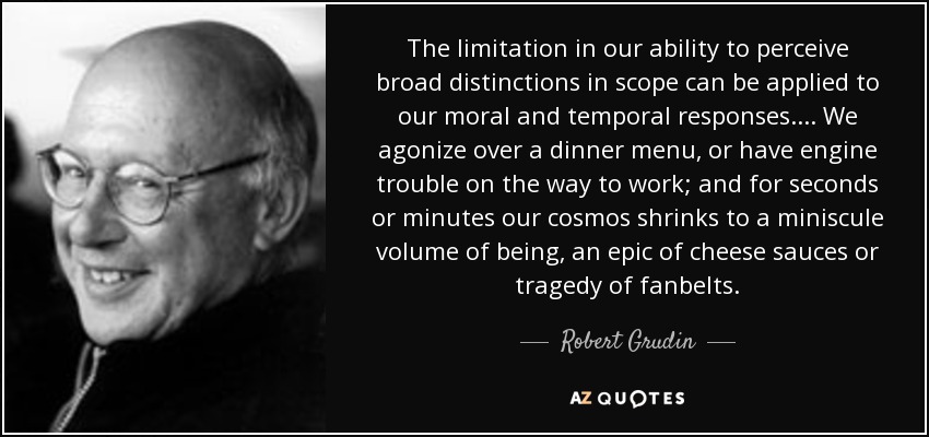 The limitation in our ability to perceive broad distinctions in scope can be applied to our moral and temporal responses.... We agonize over a dinner menu, or have engine trouble on the way to work; and for seconds or minutes our cosmos shrinks to a miniscule volume of being, an epic of cheese sauces or tragedy of fanbelts. - Robert Grudin