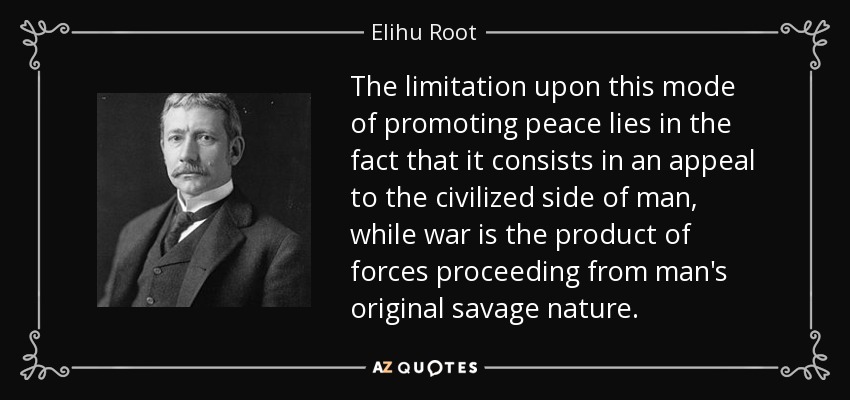 The limitation upon this mode of promoting peace lies in the fact that it consists in an appeal to the civilized side of man, while war is the product of forces proceeding from man's original savage nature. - Elihu Root