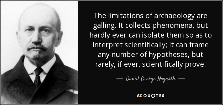The limitations of archaeology are galling. It collects phenomena, but hardly ever can isolate them so as to interpret scientifically; it can frame any number of hypotheses, but rarely, if ever, scientifically prove. - David George Hogarth