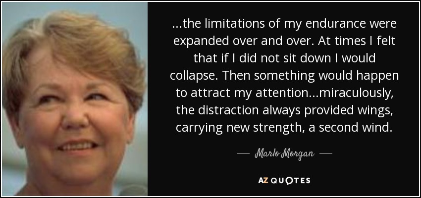...the limitations of my endurance were expanded over and over. At times I felt that if I did not sit down I would collapse. Then something would happen to attract my attention...miraculously, the distraction always provided wings, carrying new strength, a second wind. - Marlo Morgan