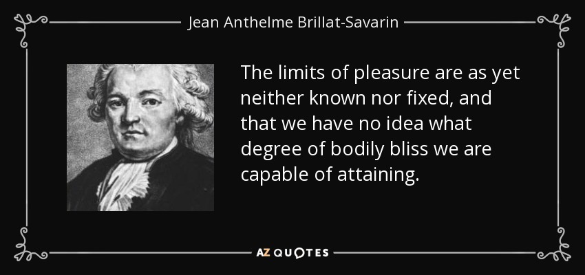 The limits of pleasure are as yet neither known nor fixed, and that we have no idea what degree of bodily bliss we are capable of attaining. - Jean Anthelme Brillat-Savarin