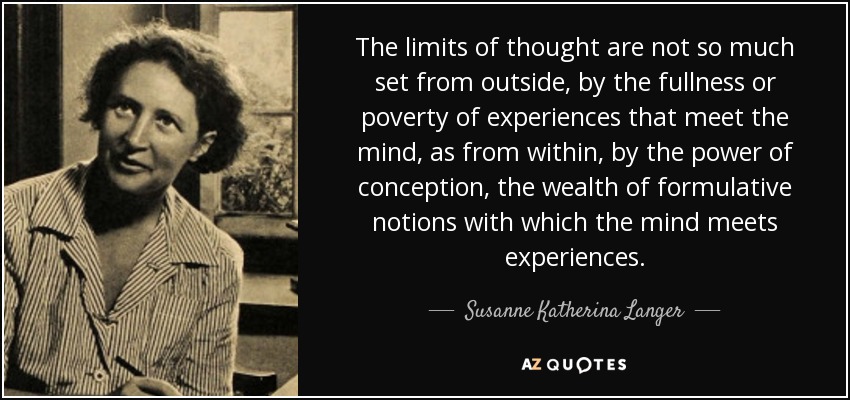The limits of thought are not so much set from outside, by the fullness or poverty of experiences that meet the mind, as from within, by the power of conception, the wealth of formulative notions with which the mind meets experiences. - Susanne Katherina Langer