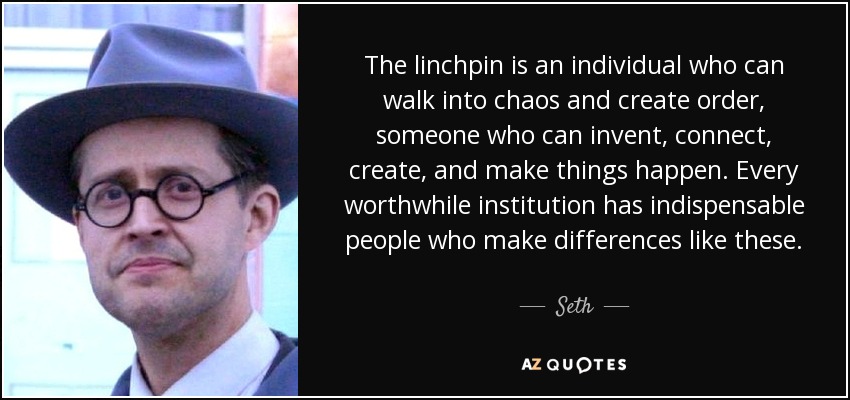 The linchpin is an individual who can walk into chaos and create order, someone who can invent, connect, create, and make things happen. Every worthwhile institution has indispensable people who make differences like these. - Seth