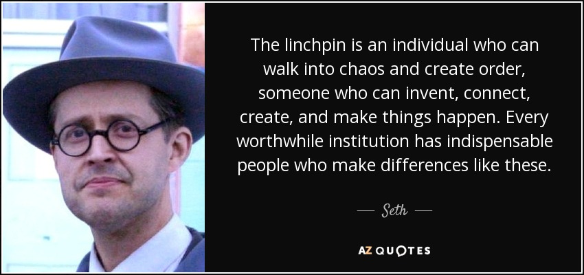 The linchpin is an individual who can walk into chaos and create order, someone who can invent, connect, create, and make things happen. Every worthwhile institution has indispensable people who make differences like these. - Seth