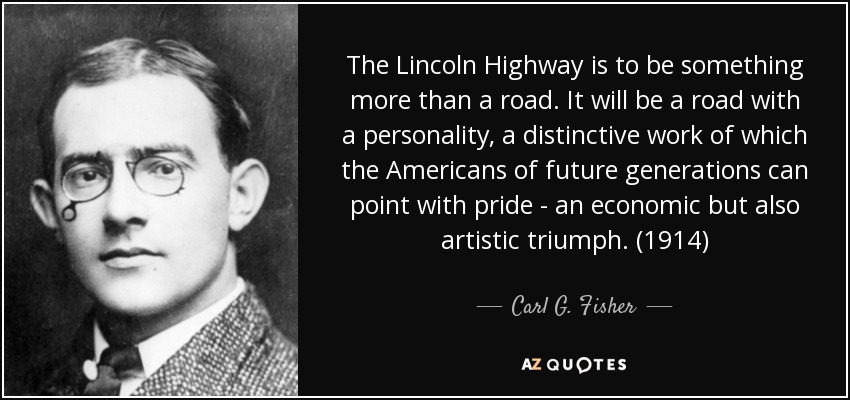 The Lincoln Highway is to be something more than a road. It will be a road with a personality, a distinctive work of which the Americans of future generations can point with pride - an economic but also artistic triumph. (1914) - Carl G. Fisher