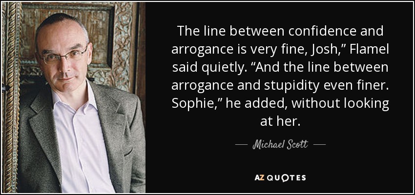 The line between confidence and arrogance is very fine, Josh,” Flamel said quietly. “And the line between arrogance and stupidity even finer. Sophie,” he added, without looking at her. - Michael Scott