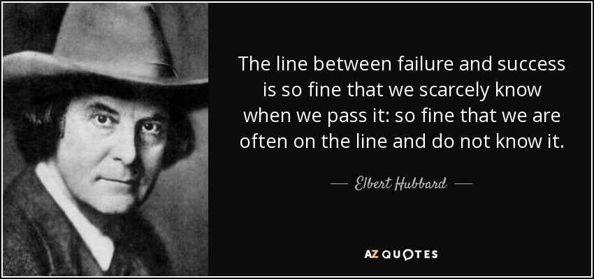 The line between failure and success is so fine that we scarcely know when we pass it: so fine that we are often on the line and do not know it. - Elbert Hubbard