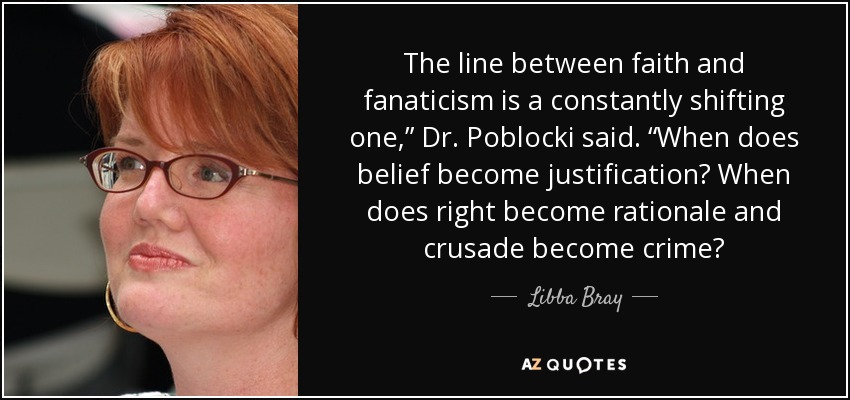 The line between faith and fanaticism is a constantly shifting one,” Dr. Poblocki said. “When does belief become justification? When does right become rationale and crusade become crime? - Libba Bray