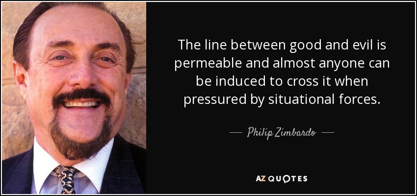 The line between good and evil is permeable and almost anyone can be induced to cross it when pressured by situational forces. - Philip Zimbardo