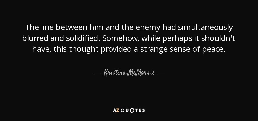 The line between him and the enemy had simultaneously blurred and solidified. Somehow, while perhaps it shouldn't have, this thought provided a strange sense of peace. - Kristina McMorris